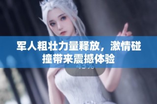军人粗壮力量释放，激情碰撞带来震撼体验