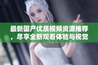 最新国产优质视频资源推荐，尽享全新观看体验与视觉盛宴
