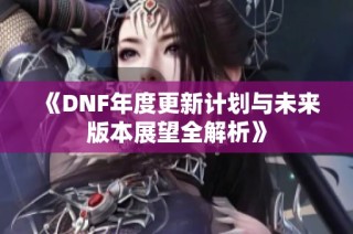 《DNF年度更新计划与未来版本展望全解析》