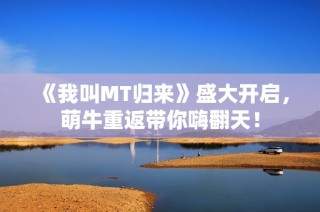 《我叫MT归来》盛大开启，萌牛重返带你嗨翻天！
