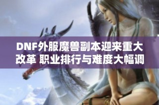 DNF外服魔兽副本迎来重大改革 职业排行与难度大幅调整新趋势