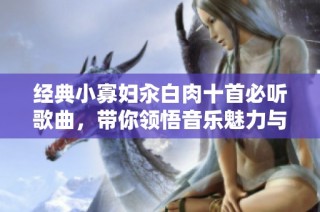 经典小寡妇汆白肉十首必听歌曲，带你领悟音乐魅力与情感深度