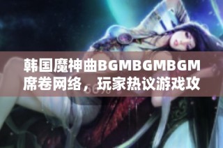 韩国魔神曲BGMBGMBGM席卷网络，玩家热议游戏攻略及魅力所在