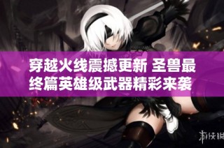 穿越火线震撼更新 圣兽最终篇英雄级武器精彩来袭 全面提升战斗体验