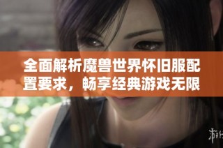 全面解析魔兽世界怀旧服配置要求，畅享经典游戏无限乐趣