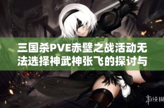 三国杀PVE赤壁之战活动无法选择神武神张飞的探讨与分析