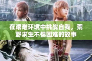 在艰难环境中挑战自我，荒野求生不惧困难的故事