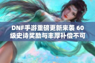 DNF手游重磅更新来袭 60级史诗奖励与丰厚补偿不可错过