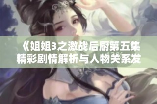 《姐姐3之激战后厨第五集精彩剧情解析与人物关系发展》