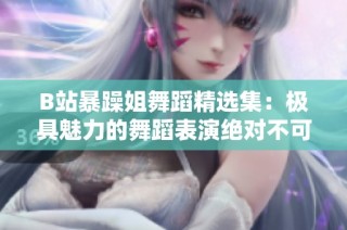 B站暴躁姐舞蹈精选集：极具魅力的舞蹈表演绝对不可错过
