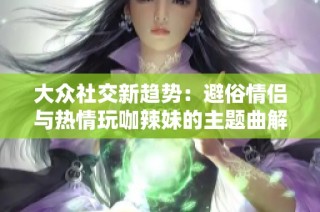 大众社交新趋势：避俗情侣与热情玩咖辣妹的主题曲解析与互动体验