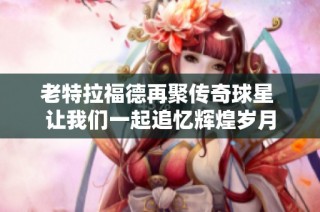 老特拉福德再聚传奇球星 让我们一起追忆辉煌岁月