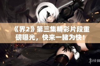 《界2》第三集精彩片段重磅曝光，快来一睹为快！