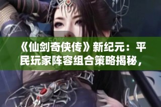 《仙剑奇侠传》新纪元：平民玩家阵容组合策略揭秘，开启你的传奇冒险！