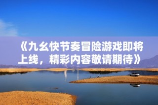 《九幺快节奏冒险游戏即将上线，精彩内容敬请期待》