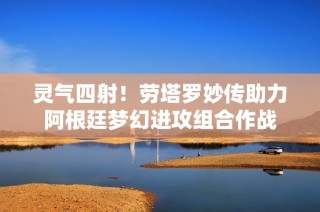 灵气四射！劳塔罗妙传助力阿根廷梦幻进攻组合作战