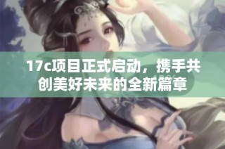 17c项目正式启动，携手共创美好未来的全新篇章