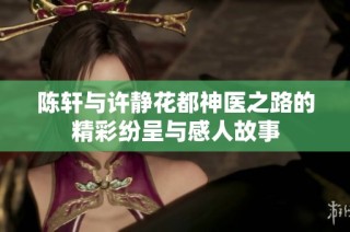 陈轩与许静花都神医之路的精彩纷呈与感人故事