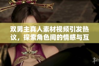 双男主真人素材视频引发热议，探索角色间的情感与互动