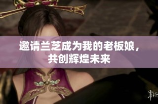 邀请兰芝成为我的老板娘，共创辉煌未来