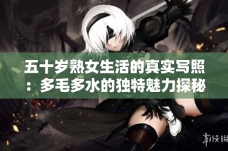 五十岁熟女生活的真实写照：多毛多水的独特魅力探秘