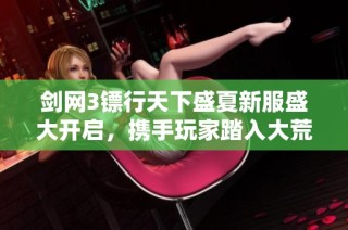 剑网3镖行天下盛夏新服盛大开启，携手玩家踏入大荒全新时代的未来旅程
