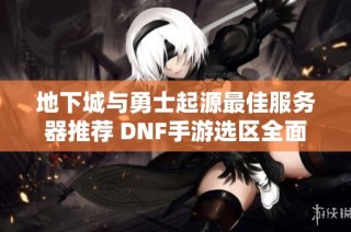 地下城与勇士起源最佳服务器推荐 DNF手游选区全面分析与攻略分享