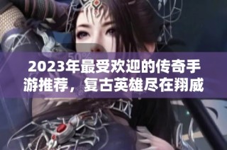 2023年最受欢迎的传奇手游推荐，复古英雄尽在翔威游戏网