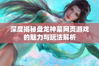 深度揭秘盘龙神墓网页游戏的魅力与玩法解析