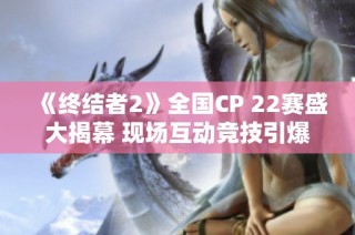 《终结者2》全国CP 22赛盛大揭幕 现场互动竞技引爆玩家热情与精彩瞬间