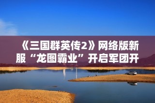 《三国群英传2》网络版新服“龙图霸业”开启军团开服特惠活动