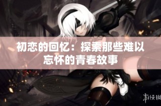 初恋的回忆：探索那些难以忘怀的青春故事