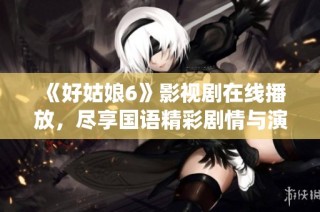《好姑娘6》影视剧在线播放，尽享国语精彩剧情与演绎