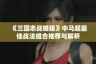 《三国志战略版》中马超最佳战法组合推荐与解析