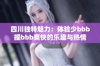 四川独特魅力：体验少bbb搡bbb爽快的乐趣与热情