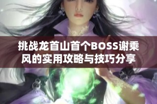 挑战龙首山首个BOSS谢乘风的实用攻略与技巧分享