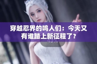 穿越忍界的鸣人们：今天又有谁踏上新征程了？