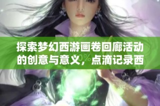 探索梦幻西游画卷回廊活动的创意与意义，点滴记录西行梦的精彩瞬间