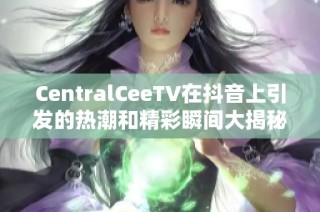 CentralCeeTV在抖音上引发的热潮和精彩瞬间大揭秘