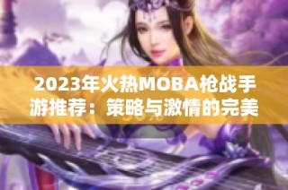 2023年火热MOBA枪战手游推荐：策略与激情的完美结合