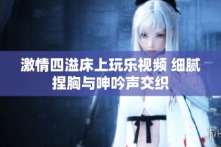 激情四溢床上玩乐视频 细腻捏胸与呻吟声交织