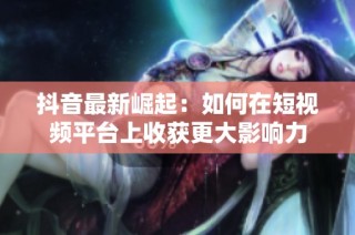 抖音最新崛起：如何在短视频平台上收获更大影响力