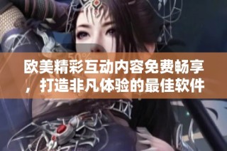 欧美精彩互动内容免费畅享，打造非凡体验的最佳软件推荐