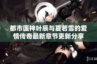 都市医神叶辰与夏若雪的爱情传奇最新章节更新分享