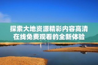 探索大地资源精彩内容高清在线免费观看的全新体验