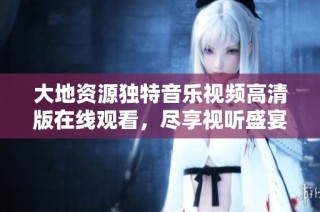 大地资源独特音乐视频高清版在线观看，尽享视听盛宴