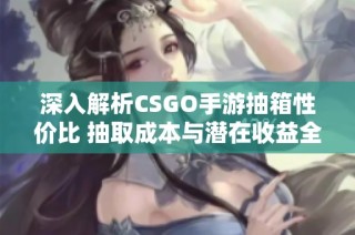 深入解析CSGO手游抽箱性价比 抽取成本与潜在收益全面对比分析