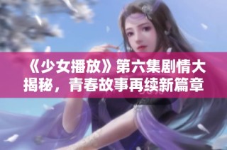 《少女播放》第六集剧情大揭秘，青春故事再续新篇章