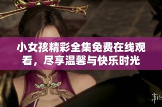 小女孩精彩全集免费在线观看，尽享温馨与快乐时光