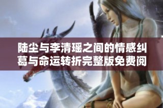 陆尘与李清瑶之间的情感纠葛与命运转折完整版免费阅读分享
